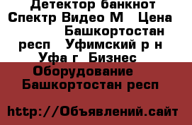 Детектор банкнот Спектр-Видео-М › Цена ­ 1 500 - Башкортостан респ., Уфимский р-н, Уфа г. Бизнес » Оборудование   . Башкортостан респ.